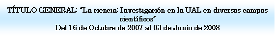 Cuadro de texto: TTULO GENERAL: La ciencia: Investigacin en la UAL en diversos campos cientficosDel 16 de Octubre de 2007 al 03 de Junio de 2008 