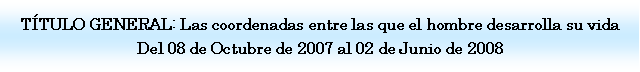 Cuadro de texto: T�TULO GENERAL: Las coordenadas entre las que el hombre desarrolla su vida Del 08 de Octubre de 2007 al 02 de Junio de 2008