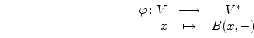 \begin{displaymath}
\begin{array}{rcc}
\varphi\colon V & \longrightarrow & V^*\\
x &\mapsto & B(x,-)
\end{array}\end{displaymath}