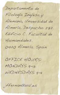 Departamento de Filología Inglesa y Alemana, Universidad de Almería. Despacho 272. Edificio C. Facultad de Humanidades. 
04120 Almería. Spain

OFFICE HOURS: MONDAYS 9-13
WEDNESDAYS 9-11

jffernan@ual.es
