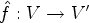 $ \hat f:V\rightarrow V'$